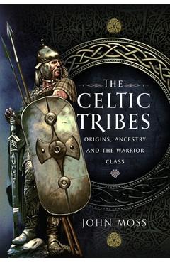 The Celtic Tribes: Origins, Ancestry & the Warrior Class - John Moss