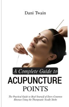 A Complete Guide to Acupuncture Points: The Practical Guide to Heal Yourself of Every Common Illnesses Using the Therapeutic Needle Sticks - Dani Twain