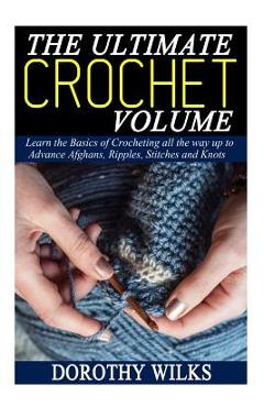 The Ultimate Crochet Volume: Learn the Basics of Crocheting all the way up Advance Afghans, Ripples, Stitches and Knots - Dorothy Wilks