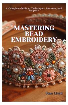 Mastering Bead Embroidery: A Complete Guide to Techniques, Patterns, and Projects - Stan Lloyd