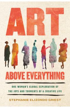 Art Above Everything: One Woman's Global Exploration of the Joys and Torments of a Creative Life - Stephanie Elizondo Griest
