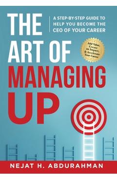 The Art of Managing Up: A Step-by-Step Guide to Help YOU Become the CEO of Your Career - Nejat H. Abdurahman