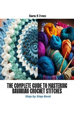 The Complete Guide to Mastering Bavarian Crochet Stitches: Step by Step Book - Sara S. Ivan