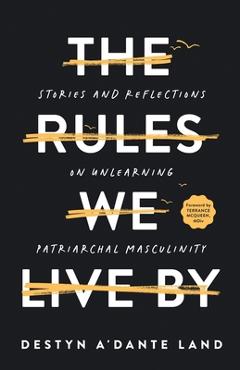 The Rules We Live By: Stories and Reflections on Unlearning Patriarchal Masculinity - Destyn Land
