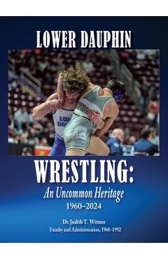 Lower Dauphin Wrestling: An Uncommon Heritage 1960-2024 - Judith T. Witmer