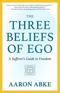 The Three Beliefs of Ego: A Sufferer\'s Guide to Freedom - Aaron Abke