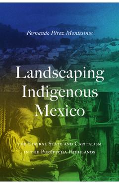 Landscaping Indigenous Mexico: The Liberal State and Capitalism in the Purépecha Highlands - Fernando Pérez-montesinos