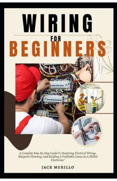 Wiring for Beginners: A Complete Step-By-Step Guide To Mastering Electrical Wiring, Blueprint Planning, And Building A Profitable Career As - Jack Murillo Murillo