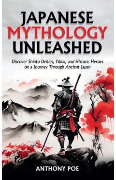 Japanese Mythology Unleashed: Discover Shinto Deities, Yōkai, and Historic Heroes on a Journey Through Ancient Japan - Anthony Poe