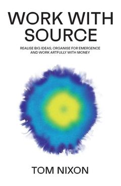 Work with Source: Realise big ideas, organise for emergence, and work artfully with money - Tom Nixon