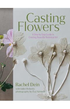 Casting Flowers: A Step-By-Step Guide to Creating Beautiful Botanical Art - Rachel Dein