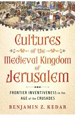 Cultures of the Medieval Kingdom of Jerusalem: Frontier Inventiveness in the Age of the Crusades - Benjamin Z. Kedar