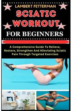 Sciatic Workout for Beginners: A Comprehensive Guide To Relieve, Restore, Strengthen And Alleviating Sciatic Pain Through Targeted Exercises - Lambert Fetterman
