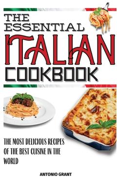The Essential Italian Cookbook: The Most Delicious Recipes Of The Best Cuisine In The World - Antonio Grant