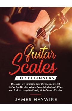 Guitar Scales for Beginners Discover How to Create Your Own Music Even If You\'ve Got No Idea What a Scale Is, Including 50 Tips and Tricks to Help You - James Haywire