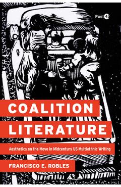 Coalition Literature: Aesthetics on the Move in Midcentury Us Multiethnic Writing - Francisco E. Robles