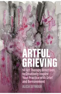 Artful Grieving: 50 Art Therapy Directives to Creatively Inspire Your Practice with Grief and Bereavement - Alicia Seymour