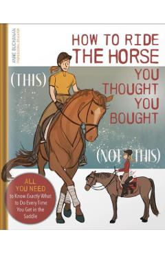 How to Ride the Horse You Thought You Bought: All You Need to Know Exactly What to Do Every Time You Get in the Saddle - Anne Buchanan