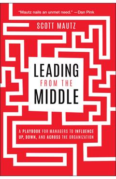 Leading from the Middle: A Playbook for Managers to Influence Up, Down, and Across the Organization - Scott Mautz