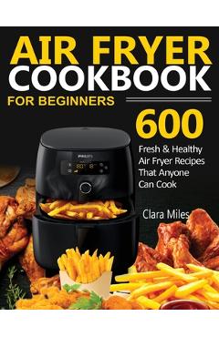 Air Fryer Cookbook for Beginners: 600 Fresh & Healthy Air Fryer Recipes That Anyone Can Cook - Clara Miles