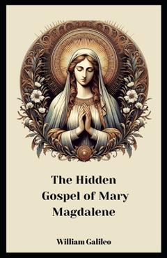 The Hidden Gospel Of Mary Magdalene: A Journey Through The Forgotten Texts - William Galileo