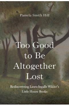 Too Good to Be Altogether Lost: Rediscovering Laura Ingalls Wilder's Little House Books - Pamela Smith Hill