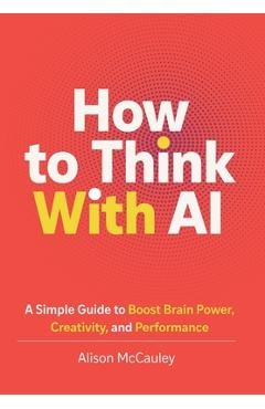 How To Think With AI: A Simple Guide to Boost Your Brain Power, Creativity, and Performance - Alison Mccauley