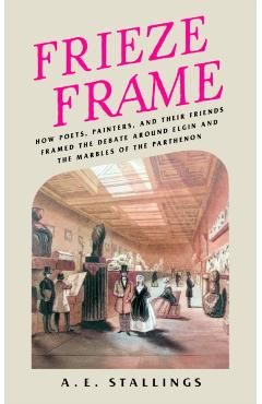 Frieze Frame: How Poets, Painters, and Their Friends Framed the Debate Around Elgin and the Marbles of the Parthenon - A. E. Stallings