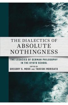 The Dialectics of Absolute Nothingness: The Legacies of German Philosophy in the Kyoto School - Gregory S. Moss