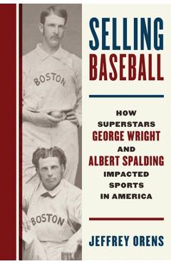 Selling Baseball: How Superstars George Wright and Albert Spalding Impacted Sports in America - Jeffrey Orens