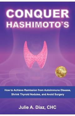 Conquer Hashimoto's: How to Achieve Remission from Autoimmune Disease, Shrink Thyroid Nodules, and Avoid Surgery - Julie Ann Diaz