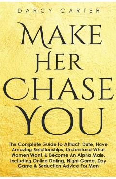 Make Her Chase You: The Complete Guide To Attract, Date, Have Amazing Relationships, Understand What Women Want, & Become An Alpha Male (3 - Darcy Carter