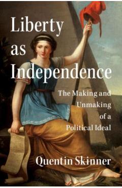 Liberty as Independence: The Making and Unmaking of a Political Ideal - Quentin Skinner