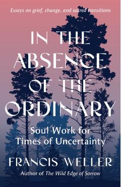 In the Absence of the Ordinary: Soul Work for Times of Uncertainty --Essays on Grief, Change, and Sacred Transitions - Francis Weller