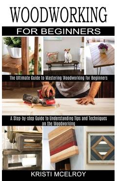 Woodworking for Beginners: The Ultimate Guide to Mastering Woodworking for Beginners (A Step-by-step Guide to Understanding Tips and Techniques o - Kristi Mcelroy