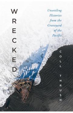 Wrecked: Unsettling Histories from the Graveyard of the Pacific - Coll Thrush
