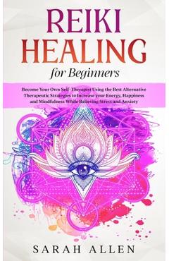 Reiki Healing for beginners: Become Your Own Self-Therapist Using the Best Alternative Therapeutic Strategies to Increase your Energy, Happiness an - Sarah Allen
