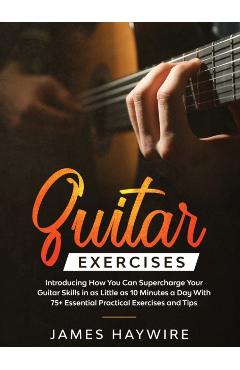 Practical Guitar Exercises Introducing How You Can Supercharge Your Guitar Skills in as Little as 10 Minutes a Day With 75+ Essential Practical Exerci - James Haywire