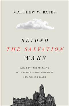Beyond the Salvation Wars: Why Both Protestants and Catholics Must Reimagine How We Are Saved - Matthew W. Bates