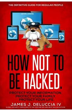 How Not To Be Hacked: The Definitive Guide for Regular People - James J. Deluccia Iv