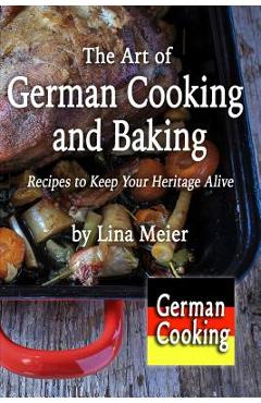 The Art of German Cooking and Baking: Recipes to Keep Your Heritage Alive - Lina Meier