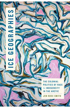 Ice Geographies: The Colonial Politics of Race and Indigeneity in the Arctic - Jen Rose Smith