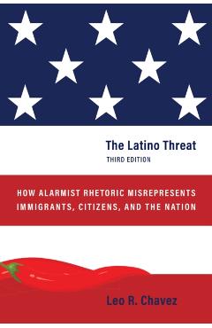 The Latino Threat: How Alarmist Rhetoric Misrepresents Immigrants, Citizens, and the Nation, Third Edition - Leo R. Chavez