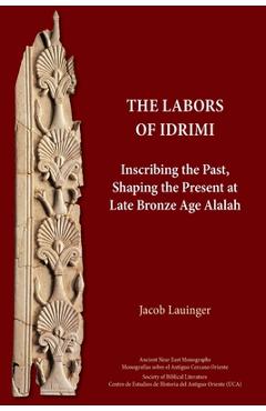 The Labors of Idrimi: Inscribing the Past, Shaping the Present at Late Bronze Age Alalah - Jacob Lauinger
