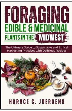 Foraging Edible and Medicinal Plants in the Midwest: The Ultimate Guide to Sustainable and Ethical Harvesting Practices with Delicious Recipes - Horace C. Juergens