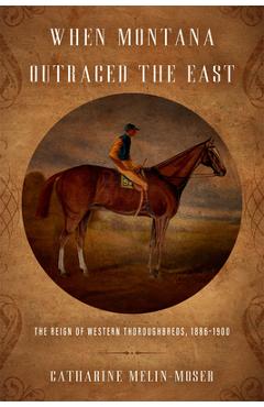 When Montana Outraced the East: The Reign of Western Thoroughbreds, 1886-1900 - Catharine Melin-moser
