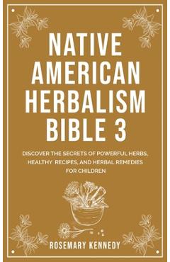 Native American Herbalism Bible 3: Discover the Secrets of Powerful Herbs, Healthy Recipes, and Herbal Remedies for Children - Rosemary Kennedy