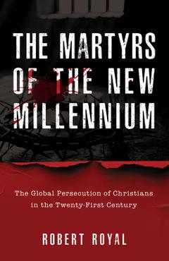 The Martyrs of the New Millennium: The Global Persecution of Christians in the Twenty-First Century - Robert Royal