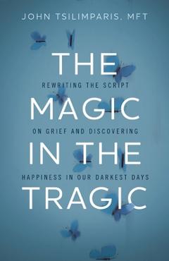 The Magic in the Tragic: Rewriting the Script on Grief and Discovering Happiness in Our Darkest Days - John Tsilimparis