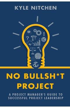 No Bullsh*t Project: A Project Manager\'s Guide to Successful Project Leadership - Kyle Nitchen